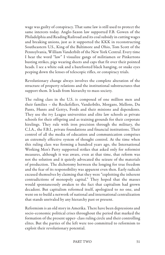 wage was guily of conspiracy. That same law i still used to protece the same intereses today. Anglo-Saxon law supporeed EB. Gowen of the Philadelphia and Reading Railroad and s coalsubsidy in cutting wages and breaking unions, just as it supported the KKK in reconstructing Southeastern US., King of the Baltimore and Ohio, Tom Scott of the Pennsylvania, William Vanderbilt of the New York Ceneal. Every time T hear the word “law” I visualize gangs of militiamen or Pinkertons busting strikes, pigs wearing sheets and caps that ie over their pointed heads. I see a white oak and a barefooted black hanging, or snake eyes pecping down the lenses of eelescope rifles, or conspiracy trals  Revolutionary change always involses the complete alteration of the seructure of property relations and the institutional subseructures that support them. It Leads from hierarchy to mass society:  The ruling class in the US. is composed of one million men and their families — the Rockefelers, Vanderbils, Morgans, Mellons, Du Pants, Hunes and Geteys, Fords and their minions and dependents. They use the ivy League universities and clite law schools as private schools for their offspring and as training grounds for their corporate hirclings. They rule with iron precision through the miliary, the ClLA. the EBL, private foundations and financial inseitutions. Their control of all the media of education and communication compriscs an extremely effective system of thought control. At the time when this ruling class was forming a hundsed years ago, the Incernational Working Men’s Parey supported strikes that asked only for reformist measures, alchough it was aware, even at that time, that reform was not the solution and it quietly advocated the scizure of the materials of production. The dichoomy beeween the longing for true freedom and the fear of itsresponsibiliy was apparent even then. Easly radicals excused themselves by claiming that they were “exploiting the inherent contradictions of monopoly capical” They hoped thae the masses would spontancously awaken to the fact that capicalism had grown decadent. But capitalism reformed itself, apologized to no one, and wen on to build a necwork of national and international centralization that seands unrivaled by any hicrarchy past or presen.  Reformism isan old story in Amerika. There have been depressions and socio-cconomic political erises throughout the period that marked the formation of the present upper- class ruling circle and their controlling elies. Bue the parties of the left were too committed to reformism to exploit their revolutionary porential  PARTTWO 51 